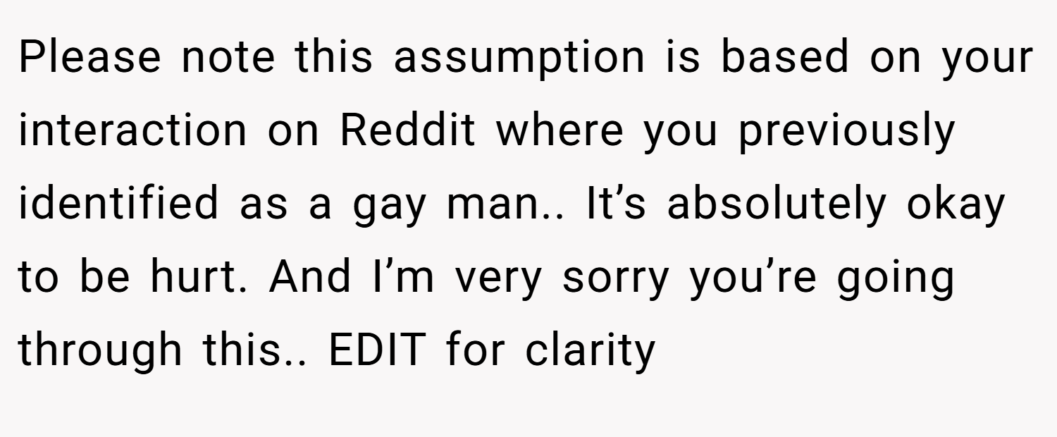 Please note this assumption is based on your interaction on Reddit where you previously identified as a gay man.. It’s absolutely okay to be hurt. And I’m very sorry you’re going through this.. EDIT for clarity