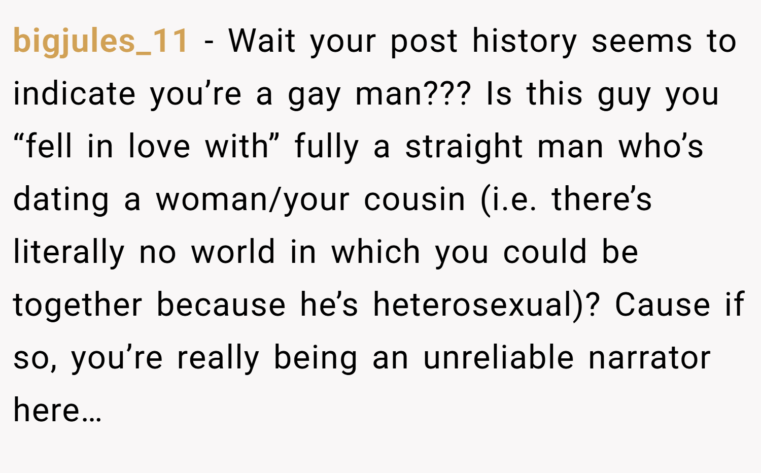 bigjules_11 − Wait your post history seems to indicate you’re a gay man??? Is this guy you “fell in love with” fully a straight man who’s dating a woman/your cousin (i.e. there’s literally no world in which you could be together because he’s heterosexual)? Cause if so, you’re really being an unreliable narrator here…