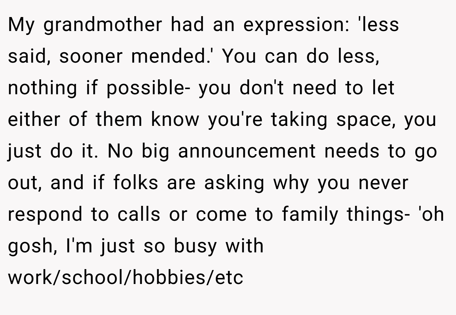 My grandmother had an expression: 'less said, sooner mended.' You can do less, nothing if possible- you don't need to let either of them know you're taking space, you just do it. No big announcement needs to go out, and if folks are asking why you never respond to calls or come to family things- 'oh gosh, I'm just so busy with work/school/hobbies/etc