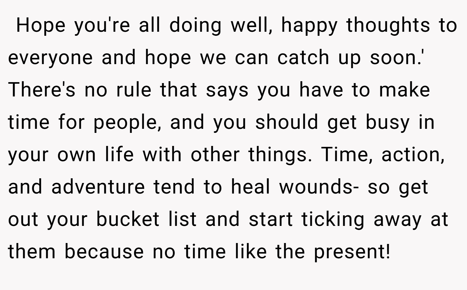  Hope you're all doing well, happy thoughts to everyone and hope we can catch up soon.' There's no rule that says you have to make time for people, and you should get busy in your own life with other things. Time, action, and adventure tend to heal wounds- so get out your bucket list and start ticking away at them because no time like the present!