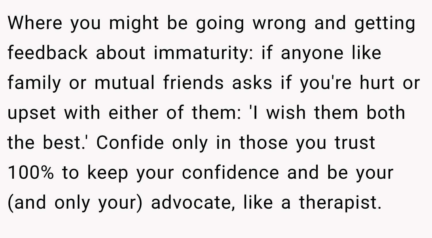Where you might be going wrong and getting feedback about immaturity: if anyone like family or mutual friends asks if you're hurt or upset with either of them: 'I wish them both the best.' Confide only in those you trust 100% to keep your confidence and be your (and only your) advocate, like a therapist.
