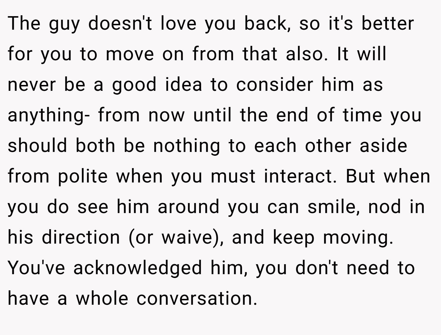The guy doesn't love you back, so it's better for you to move on from that also. It will never be a good idea to consider him as anything- from now until the end of time you should both be nothing to each other aside from polite when you must interact. But when you do see him around you can smile, nod in his direction (or waive), and keep moving. You've acknowledged him, you don't need to have a whole conversation.