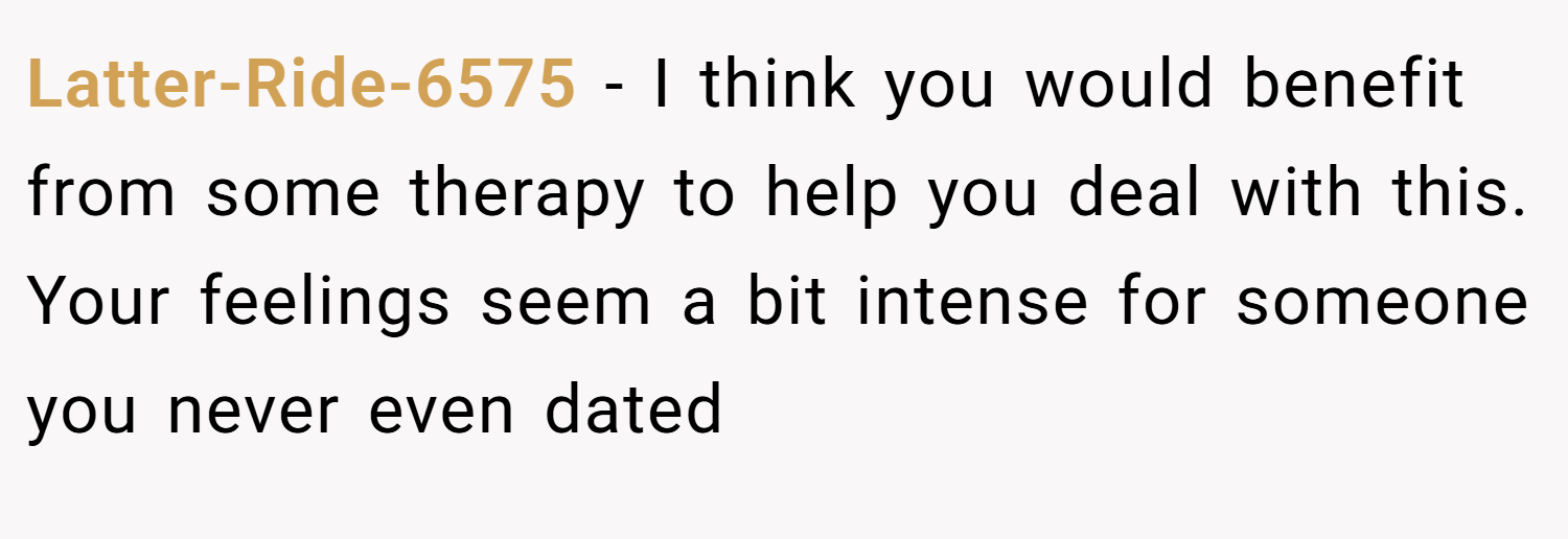Latter-Ride-6575 − I think you would benefit from some therapy to help you deal with this. Your feelings seem a bit intense for someone you never even dated
