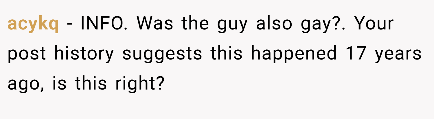 acykq − INFO. Was the guy also gay?. Your post history suggests this happened 17 years ago, is this right?