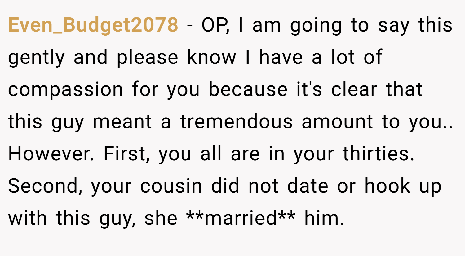 Even_Budget2078 − OP, I am going to say this gently and please know I have a lot of compassion for you because it's clear that this guy meant a tremendous amount to you.. However. First, you all are in your thirties. Second, your cousin did not date or hook up with this guy, she **married** him.