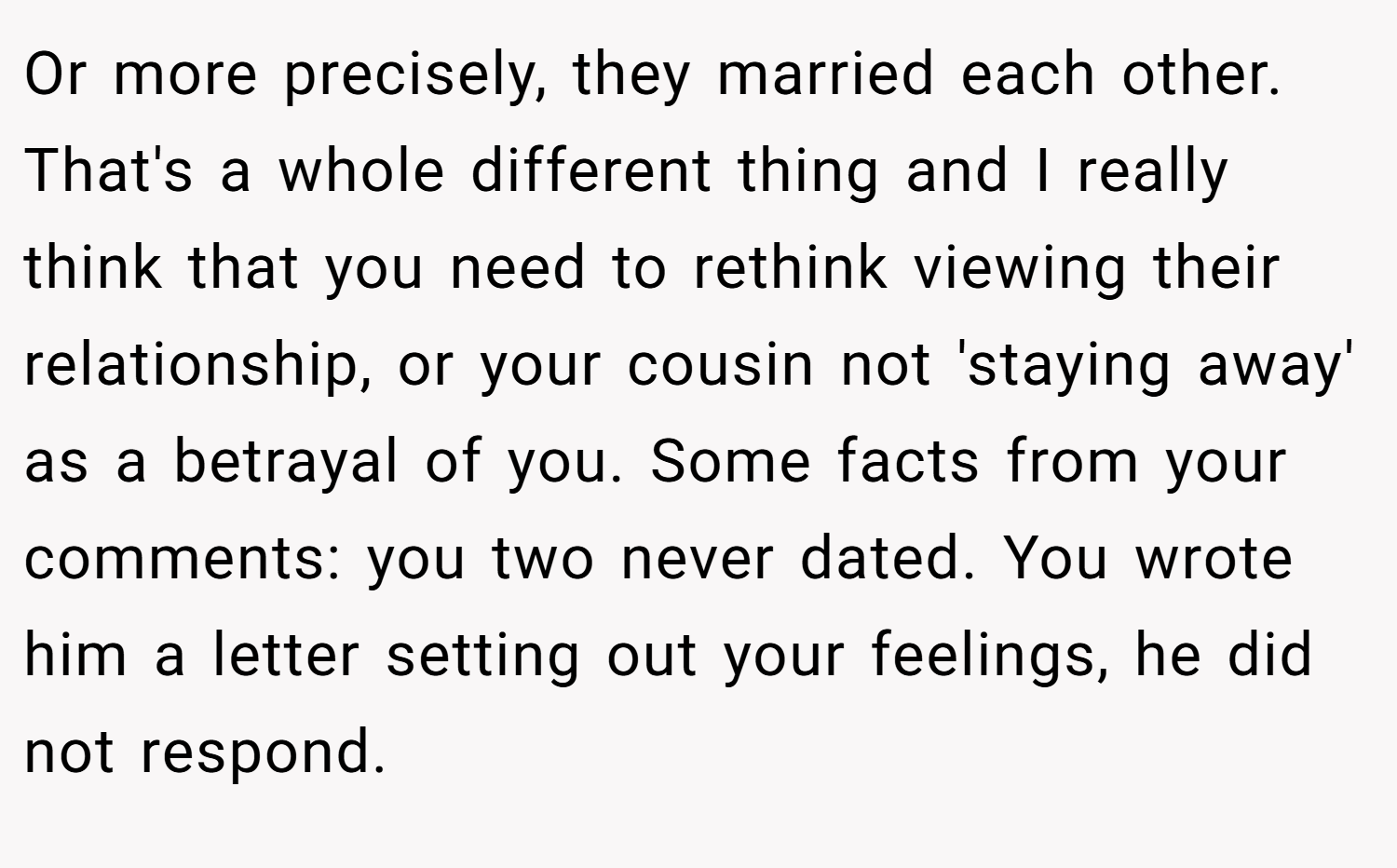 Or more precisely, they married each other. That's a whole different thing and I really think that you need to rethink viewing their relationship, or your cousin not 'staying away' as a betrayal of you. Some facts from your comments: you two never dated. You wrote him a letter setting out your feelings, he did not respond.
