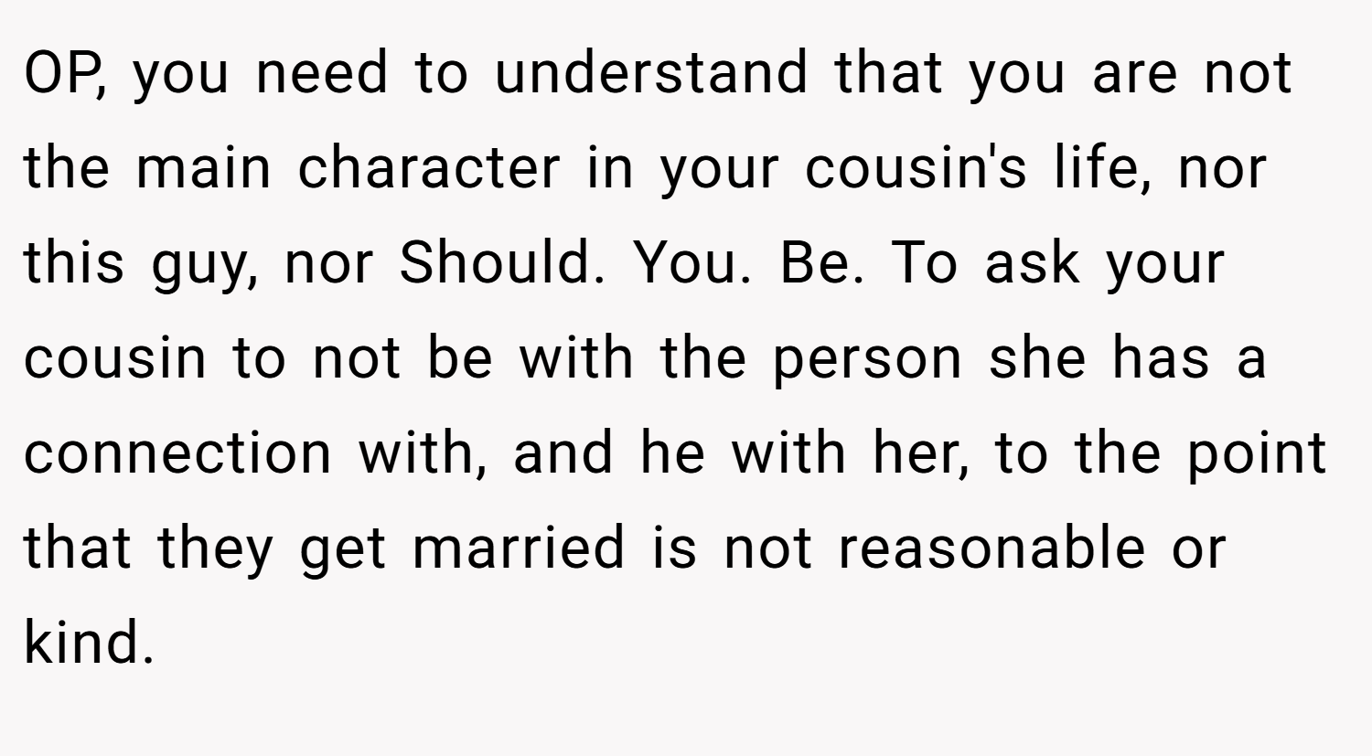 OP, you need to understand that you are not the main character in your cousin's life, nor this guy, nor Should. You. Be. To ask your cousin to not be with the person she has a connection with, and he with her, to the point that they get married is not reasonable or kind.