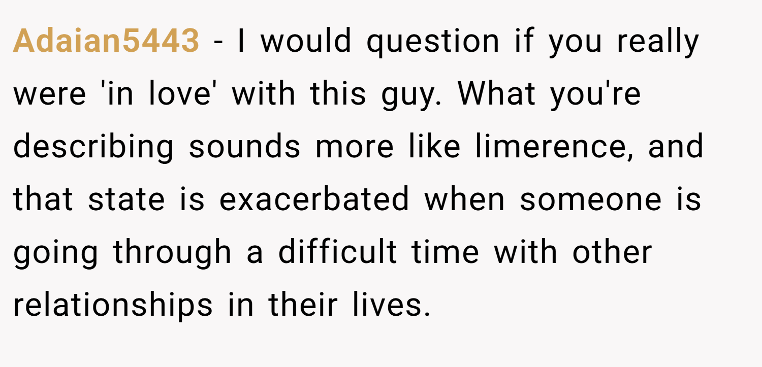 Adaian5443 − I would question if you really were 'in love' with this guy. What you're describing sounds more like limerence, and that state is exacerbated when someone is going through a difficult time with other relationships in their lives.