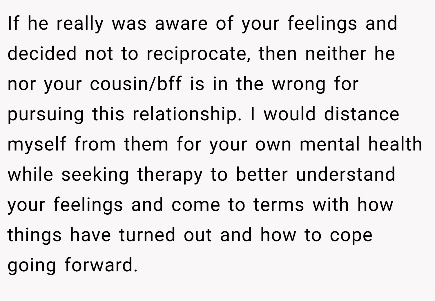 If he really was aware of your feelings and decided not to reciprocate, then neither he nor your cousin/bff is in the wrong for pursuing this relationship. I would distance myself from them for your own mental health while seeking therapy to better understand your feelings and come to terms with how things have turned out and how to cope going forward.