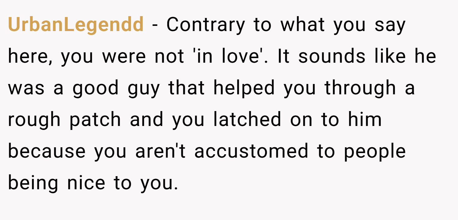 UrbanLegendd − Contrary to what you say here, you were not 'in love'. It sounds like he was a good guy that helped you through a rough patch and you latched on to him because you aren't accustomed to people being nice to you.