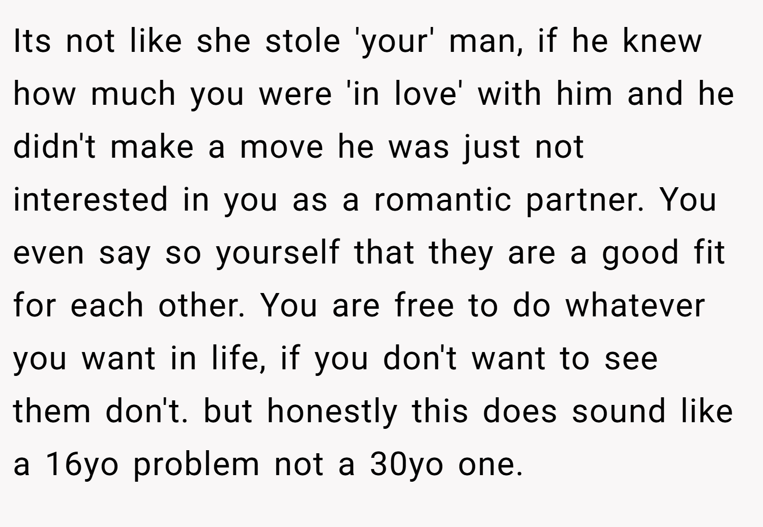 Its not like she stole 'your' man, if he knew how much you were 'in love' with him and he didn't make a move he was just not interested in you as a romantic partner. You even say so yourself that they are a good fit for each other. You are free to do whatever you want in life, if you don't want to see them don't. but honestly this does sound like a 16yo problem not a 30yo one.