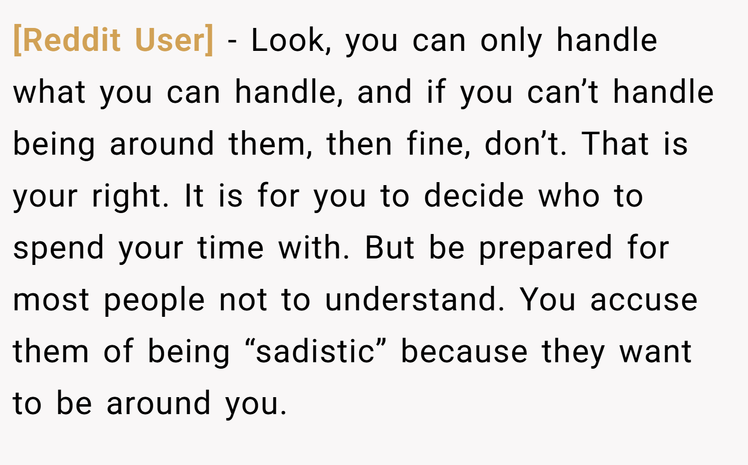 [Reddit User] − Look, you can only handle what you can handle, and if you can’t handle being around them, then fine, don’t. That is your right. It is for you to decide who to spend your time with. But be prepared for most people not to understand. You accuse them of being “sadistic” because they want to be around you.
