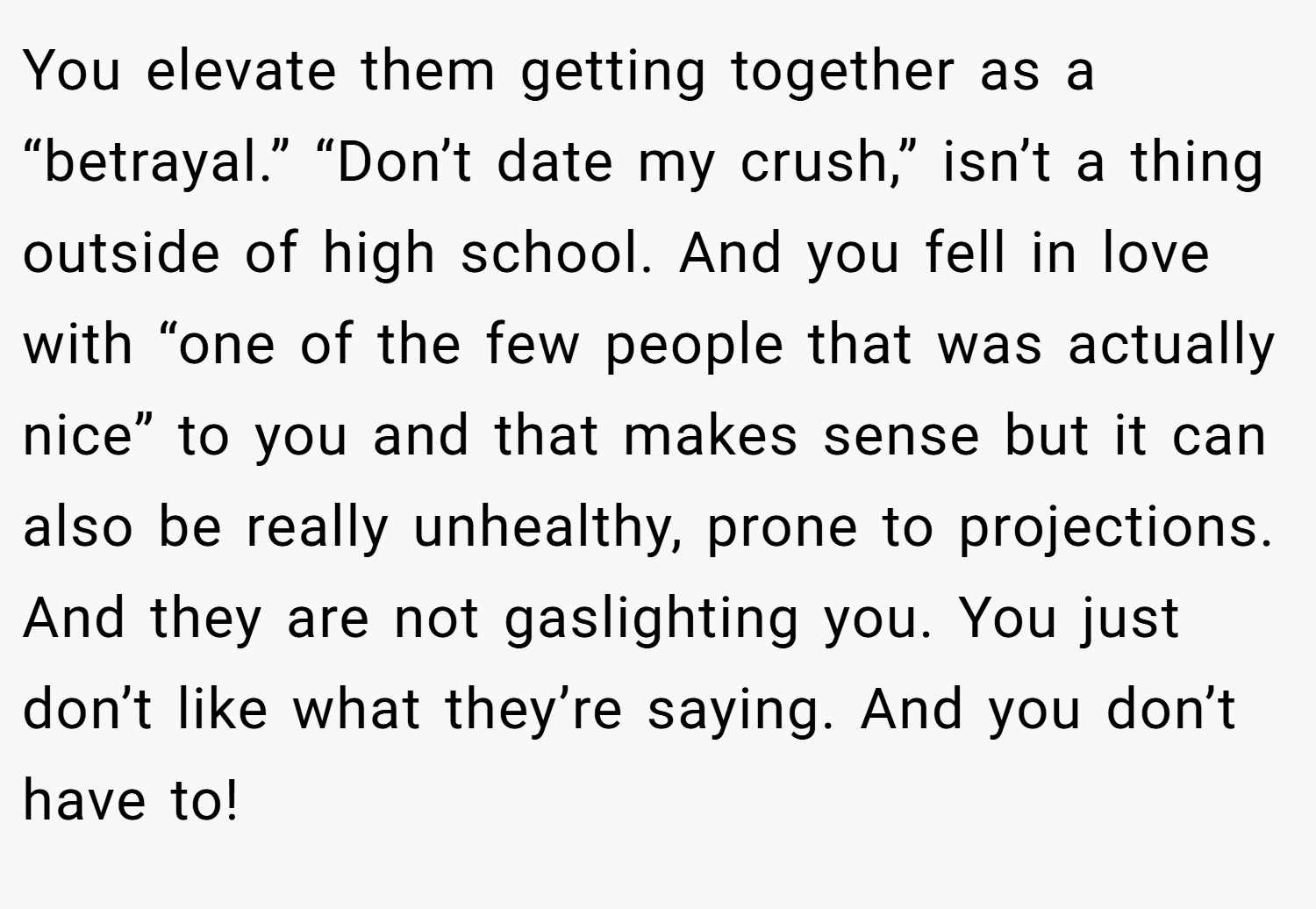 You elevate them getting together as a “betrayal.” “Don’t date my crush,” isn’t a thing outside of high school. And you fell in love with “one of the few people that was actually nice” to you and that makes sense but it can also be really unhealthy, prone to projections. And they are not gaslighting you. You just don’t like what they’re saying. And you don’t have to! 