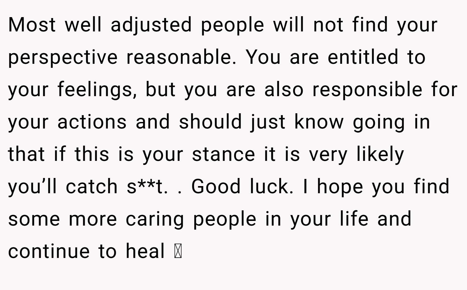 Most well adjusted people will not find your perspective reasonable. You are entitled to your feelings, but you are also responsible for your actions and should just know going in that if this is your stance it is very likely you’ll catch s**t. . Good luck. I hope you find some more caring people in your life and continue to heal 🩵