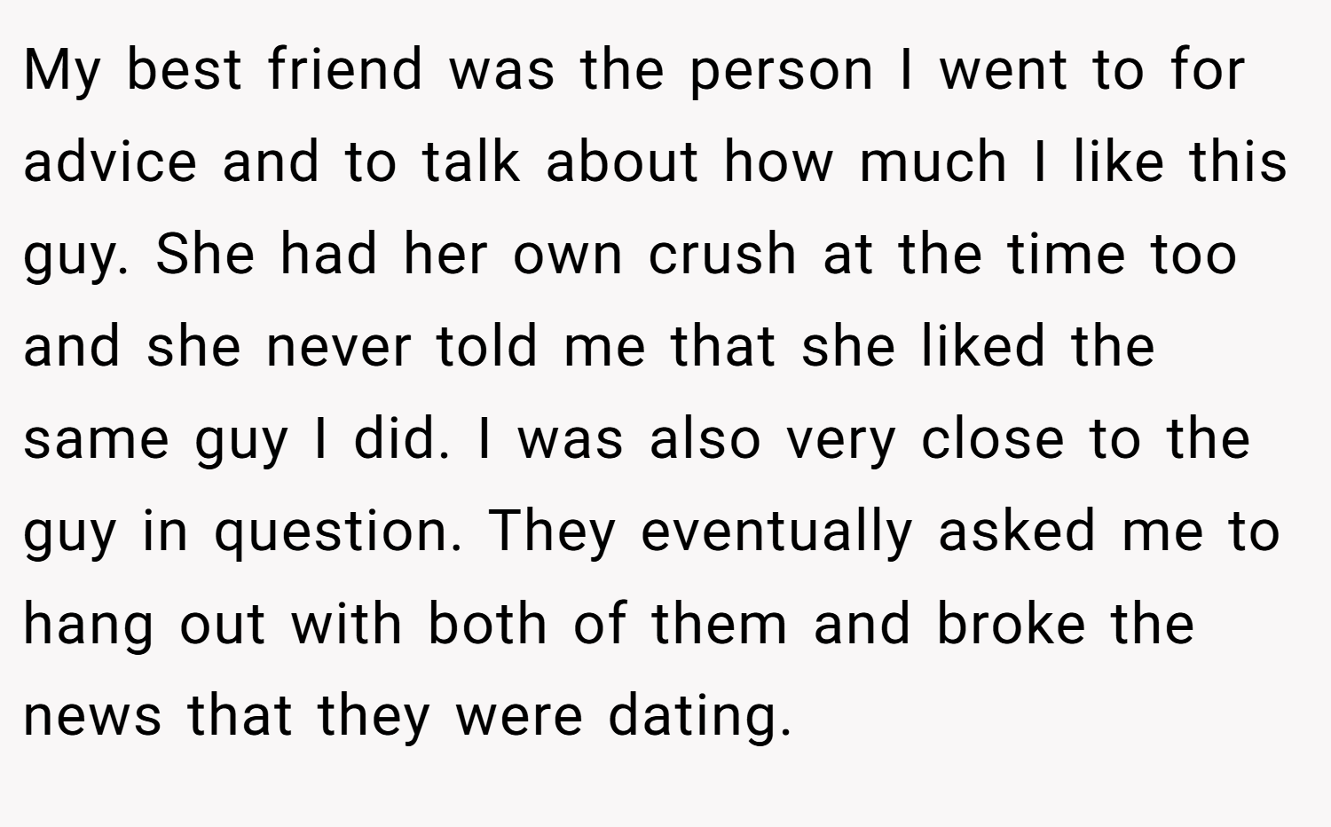 My best friend was the person I went to for advice and to talk about how much I like this guy. She had her own crush at the time too and she never told me that she liked the same guy I did. I was also very close to the guy in question. They eventually asked me to hang out with both of them and broke the news that they were dating.