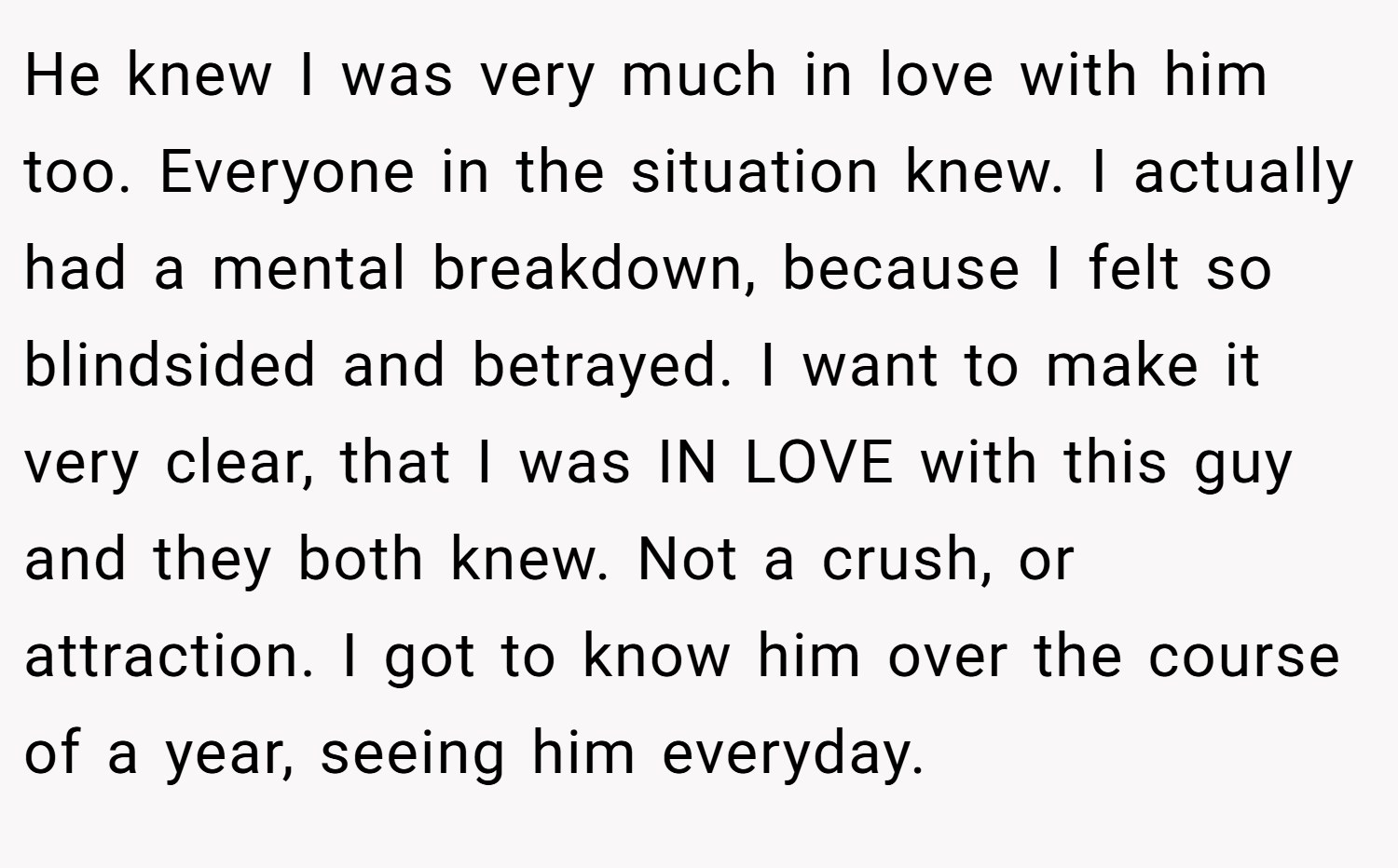 He knew I was very much in love with him too. Everyone in the situation knew. I actually had a mental breakdown, because I felt so blindsided and betrayed. I want to make it very clear, that I was IN LOVE with this guy and they both knew. Not a crush, or attraction. I got to know him over the course of a year, seeing him everyday.