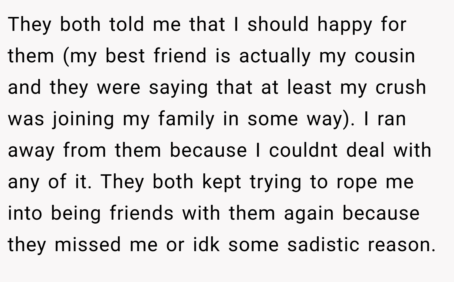 They both told me that I should happy for them (my best friend is actually my cousin and they were saying that at least my crush was joining my family in some way). I ran away from them because I couldnt deal with any of it. They both kept trying to rope me into being friends with them again because they missed me or idk some sadistic reason.