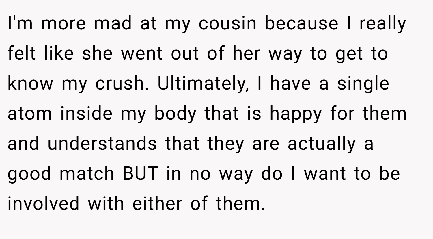 I'm more mad at my cousin because I really felt like she went out of her way to get to know my crush. Ultimately, I have a single atom inside my body that is happy for them and understands that they are actually a good match BUT in no way do I want to be involved with either of them.