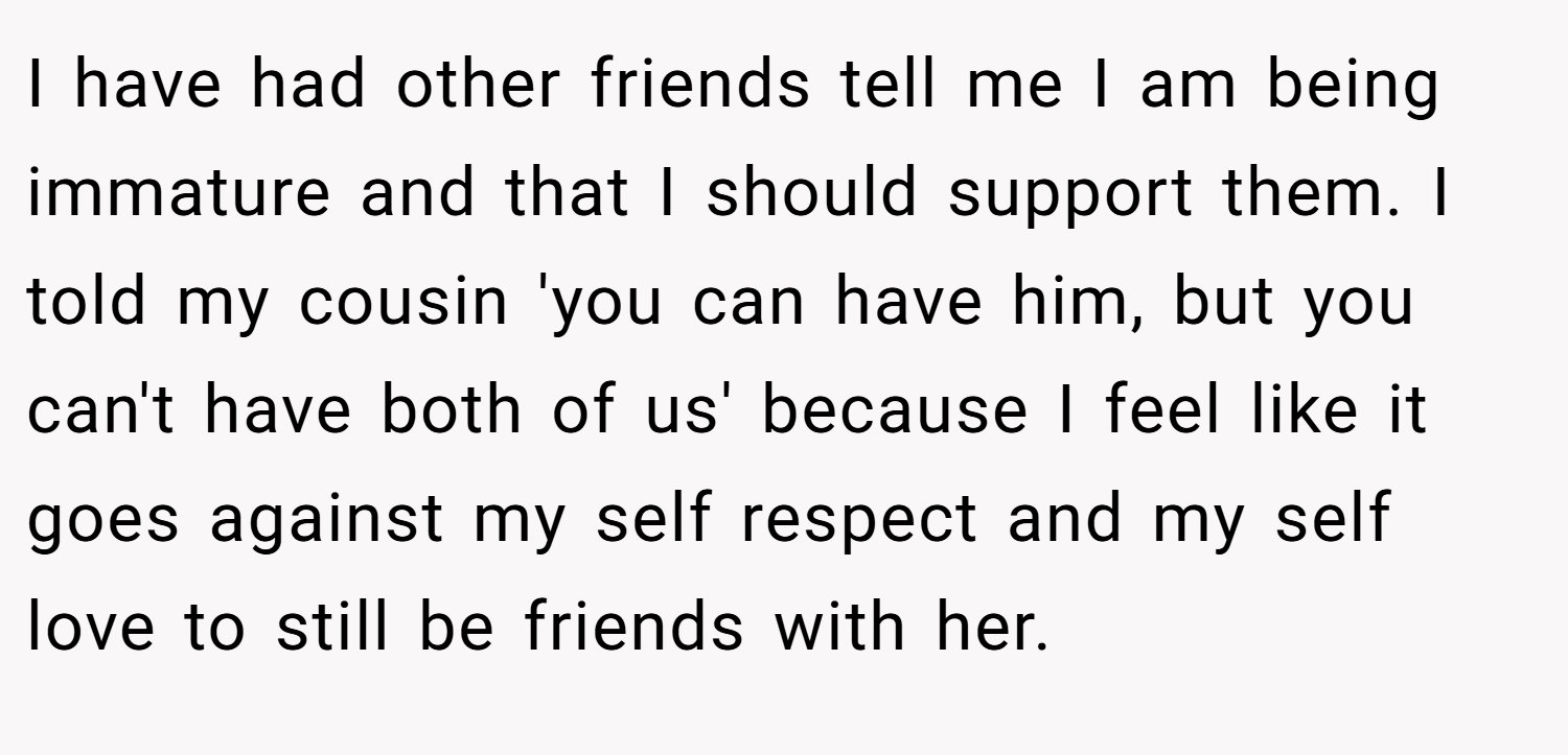 I have had other friends tell me I am being immature and that I should support them. I told my cousin 'you can have him, but you can't have both of us' because I feel like it goes against my self respect and my self love to still be friends with her.