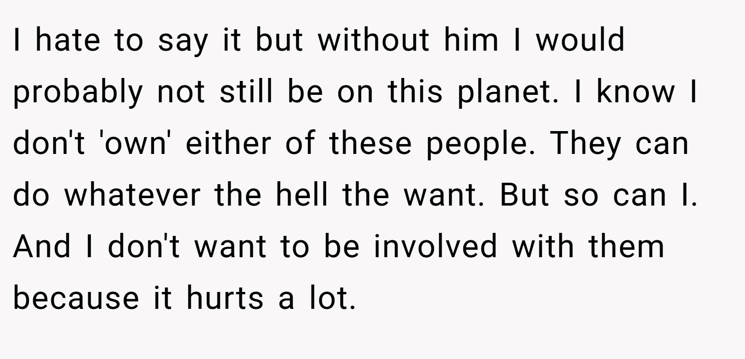 I hate to say it but without him I would probably not still be on this planet. I know I don't 'own' either of these people. They can do whatever the hell the want. But so can I. And I don't want to be involved with them because it hurts a lot.