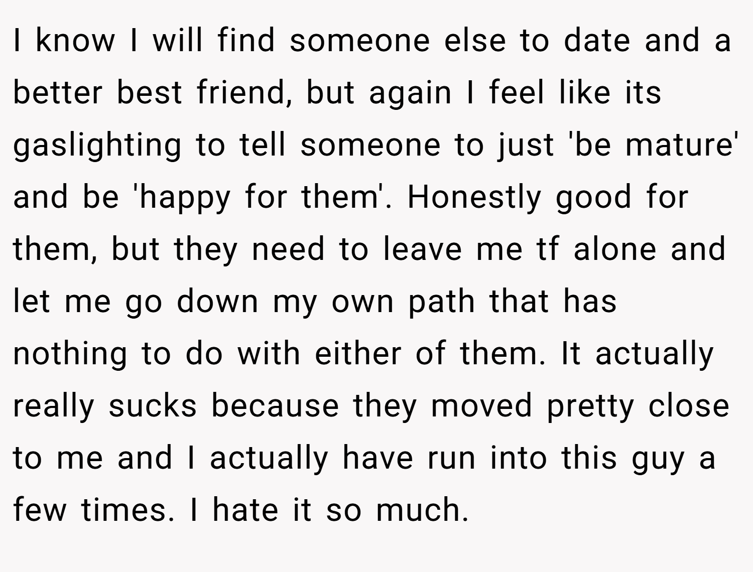 I know I will find someone else to date and a better best friend, but again I feel like its gaslighting to tell someone to just 'be mature' and be 'happy for them'. Honestly good for them, but they need to leave me tf alone and let me go down my own path that has nothing to do with either of them. It actually really sucks because they moved pretty close to me and I actually have run into this guy a few times. I hate it so much.