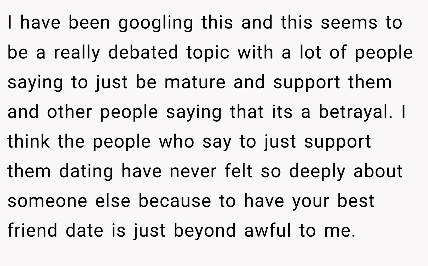 I have been googling this and this seems to be a really debated topic with a lot of people saying to just be mature and support them and other people saying that its a betrayal. I think the people who say to just support them dating have never felt so deeply about someone else because to have your best friend date is just beyond awful to me.