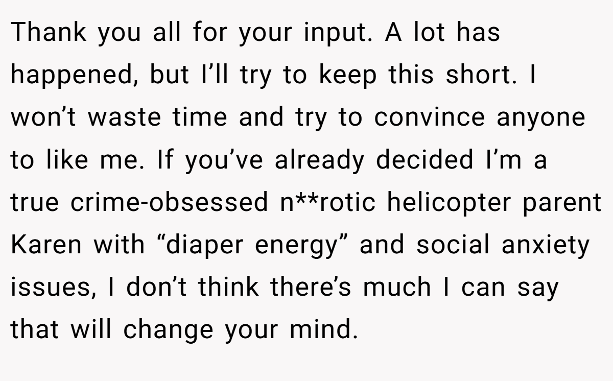 Thank you all for your input. A lot has happened, but I’ll try to keep this short. I won’t waste time and try to convince anyone to like me. If you’ve already decided I’m a true crime-obsessed n**rotic helicopter parent Karen with “diaper energy” and social anxiety issues, I don’t think there’s much I can say that will change your mind.