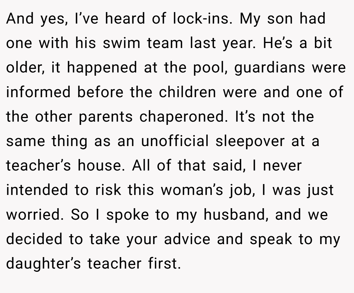 And yes, I’ve heard of lock-ins. My son had one with his swim team last year. He’s a bit older, it happened at the pool, guardians were informed before the children were and one of the other parents chaperoned. It’s not the same thing as an unofficial sleepover at a teacher’s house. All of that said, I never intended to risk this woman’s job, I was just worried. So I spoke to my husband, and we decided to take your advice and speak to my daughter’s teacher first.