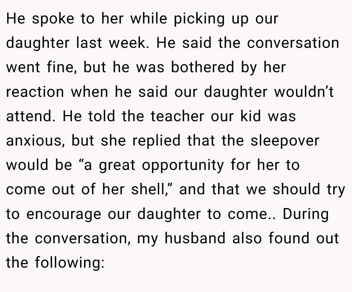 He spoke to her while picking up our daughter last week. He said the conversation went fine, but he was bothered by her reaction when he said our daughter wouldn’t attend. He told the teacher our kid was anxious, but she replied that the sleepover would be “a great opportunity for her to come out of her shell,” and that we should try to encourage our daughter to come.. During the conversation, my husband also found out the following: