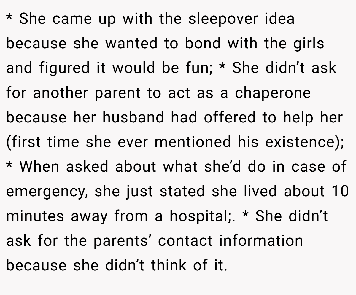 * She came up with the sleepover idea because she wanted to bond with the girls and figured it would be fun; * She didn’t ask for another parent to act as a chaperone because her husband had offered to help her (first time she ever mentioned his existence); * When asked about what she’d do in case of emergency, she just stated she lived about 10 minutes away from a hospital;. * She didn’t ask for the parents’ contact information because she didn’t think of it.