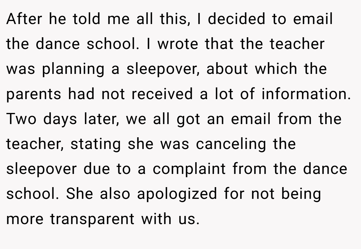 After he told me all this, I decided to email the dance school. I wrote that the teacher was planning a sleepover, about which the parents had not received a lot of information. Two days later, we all got an email from the teacher, stating she was canceling the sleepover due to a complaint from the dance school. She also apologized for not being more transparent with us.