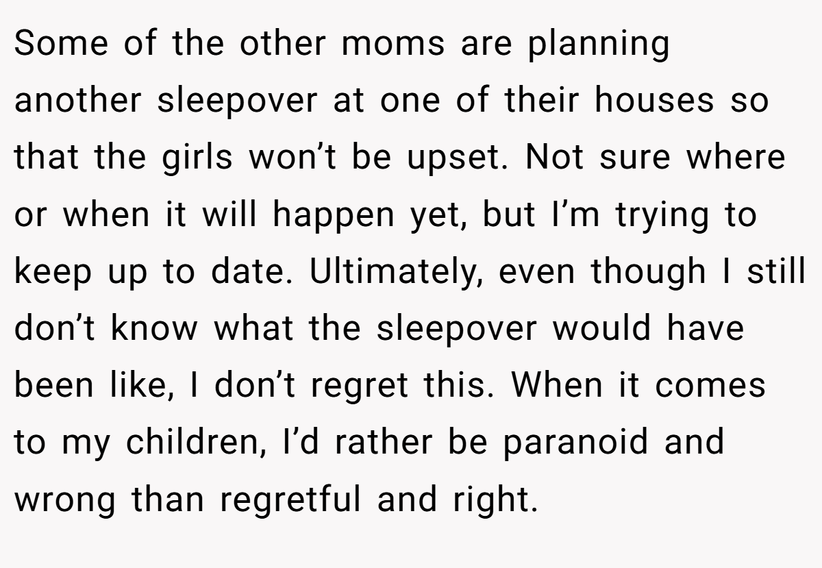 Some of the other moms are planning another sleepover at one of their houses so that the girls won’t be upset. Not sure where or when it will happen yet, but I’m trying to keep up to date. Ultimately, even though I still don’t know what the sleepover would have been like, I don’t regret this. When it comes to my children, I’d rather be paranoid and wrong than regretful and right.