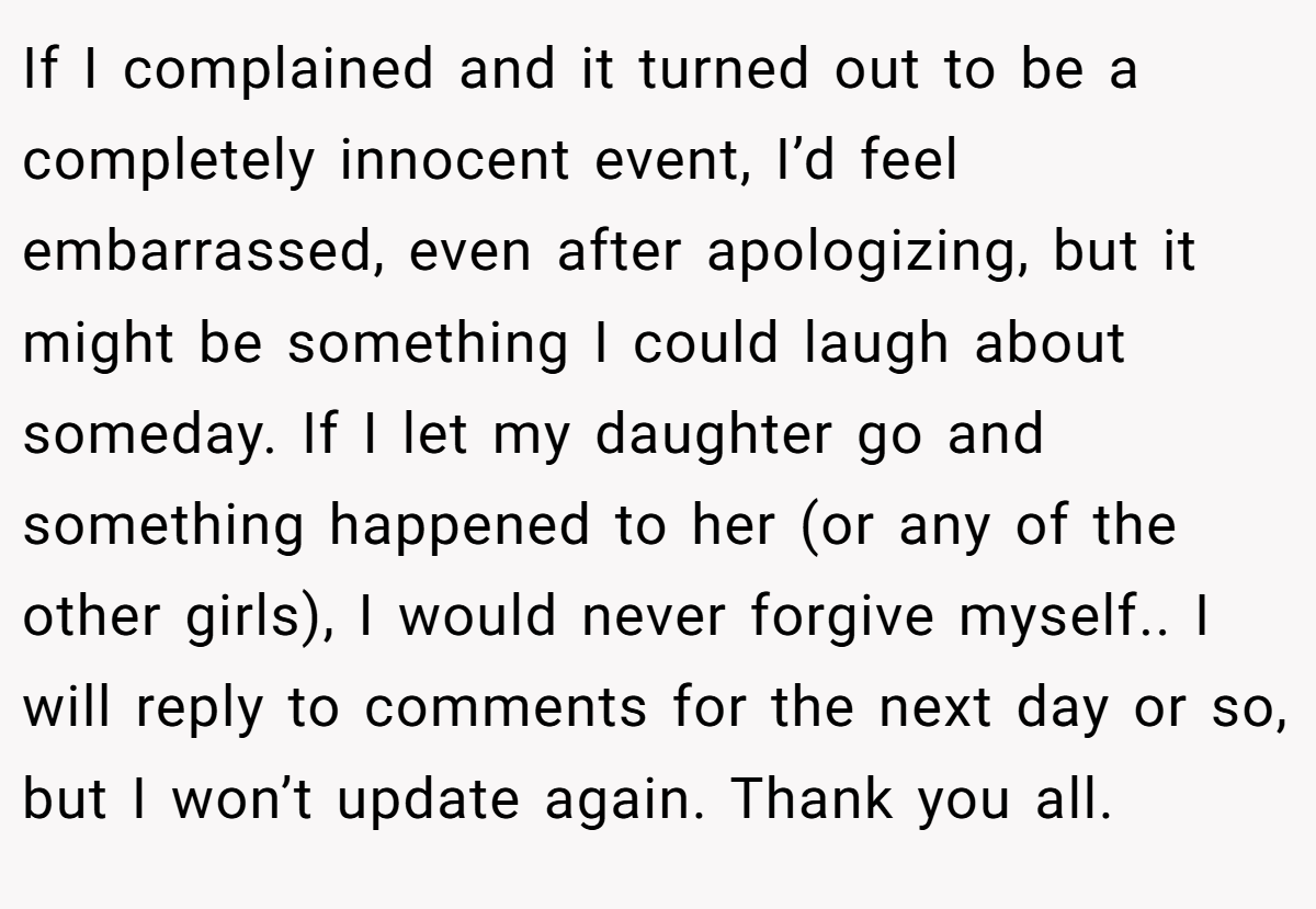 If I complained and it turned out to be a completely innocent event, I’d feel embarrassed, even after apologizing, but it might be something I could laugh about someday. If I let my daughter go and something happened to her (or any of the other girls), I would never forgive myself.. I will reply to comments for the next day or so, but I won’t update again. Thank you all.