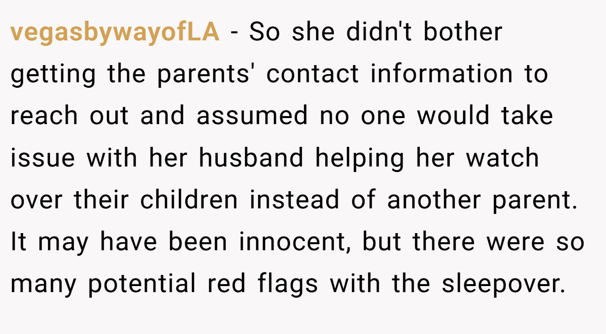 vegasbywayofLA − So she didn't bother getting the parents' contact information to reach out and assumed no one would take issue with her husband helping her watch over their children instead of another parent. It may have been innocent, but there were so many potential red flags with the sleepover.