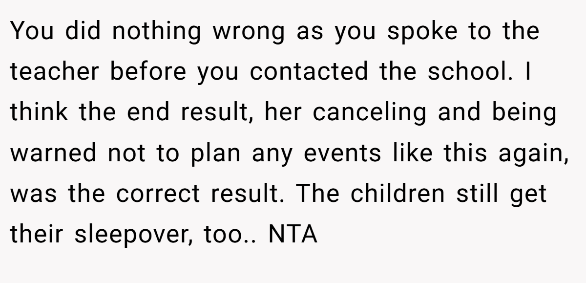 You did nothing wrong as you spoke to the teacher before you contacted the school. I think the end result, her canceling and being warned not to plan any events like this again, was the correct result. The children still get their sleepover, too.. NTA