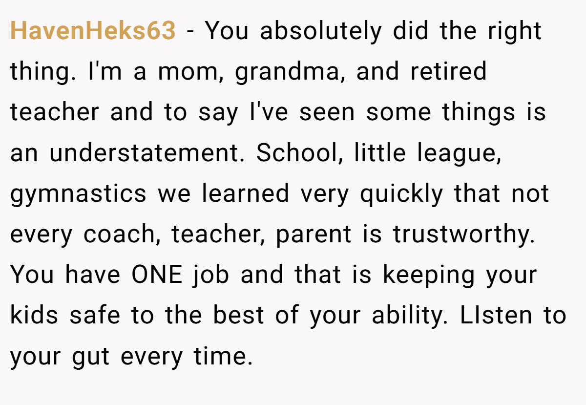 HavenHeks63 − You absolutely did the right thing. I'm a mom, grandma, and retired teacher and to say I've seen some things is an understatement. School, little league, gymnastics we learned very quickly that not every coach, teacher, parent is trustworthy. You have ONE job and that is keeping your kids safe to the best of your ability. LIsten to your gut every time.