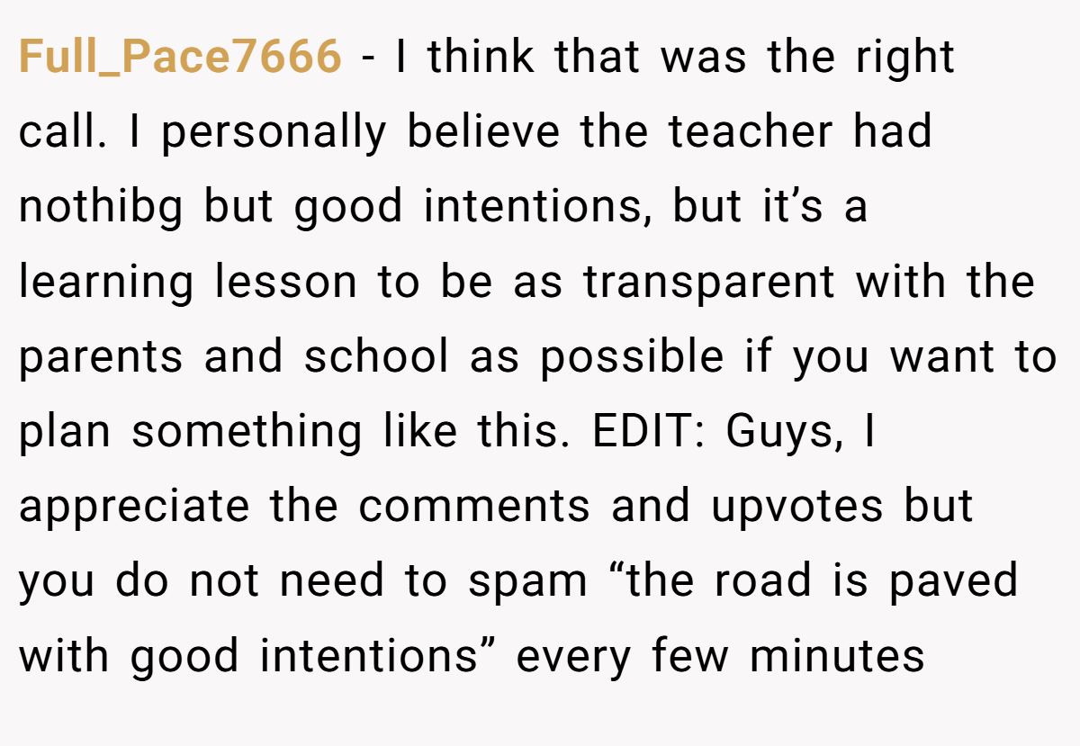 Full_Pace7666 − I think that was the right call. I personally believe the teacher had nothibg but good intentions, but it’s a learning lesson to be as transparent with the parents and school as possible if you want to plan something like this. EDIT: Guys, I appreciate the comments and upvotes but you do not need to spam “the road is paved with good intentions” every few minutes