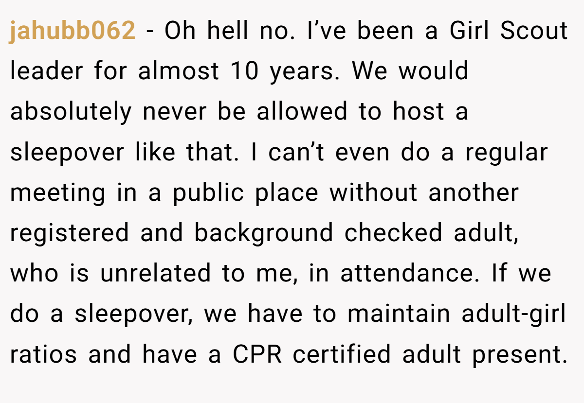 jahubb062 − Oh hell no. I’ve been a Girl Scout leader for almost 10 years. We would absolutely never be allowed to host a sleepover like that. I can’t even do a regular meeting in a public place without another registered and background checked adult, who is unrelated to me, in attendance. If we do a sleepover, we have to maintain adult-girl ratios and have a CPR certified adult present.