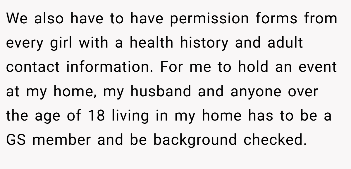 We also have to have permission forms from every girl with a health history and adult contact information. For me to hold an event at my home, my husband and anyone over the age of 18 living in my home has to be a GS member and be background checked.