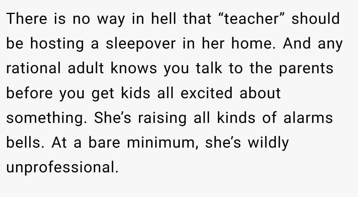 There is no way in hell that “teacher” should be hosting a sleepover in her home. And any rational adult knows you talk to the parents before you get kids all excited about something. She’s raising all kinds of alarms bells. At a bare minimum, she’s wildly unprofessional.