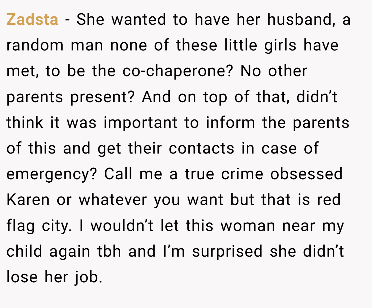 Zadsta − She wanted to have her husband, a random man none of these little girls have met, to be the co-chaperone? No other parents present? And on top of that, didn’t think it was important to inform the parents of this and get their contacts in case of emergency? Call me a true crime obsessed Karen or whatever you want but that is red flag city. I wouldn’t let this woman near my child again tbh and I’m surprised she didn’t lose her job. 