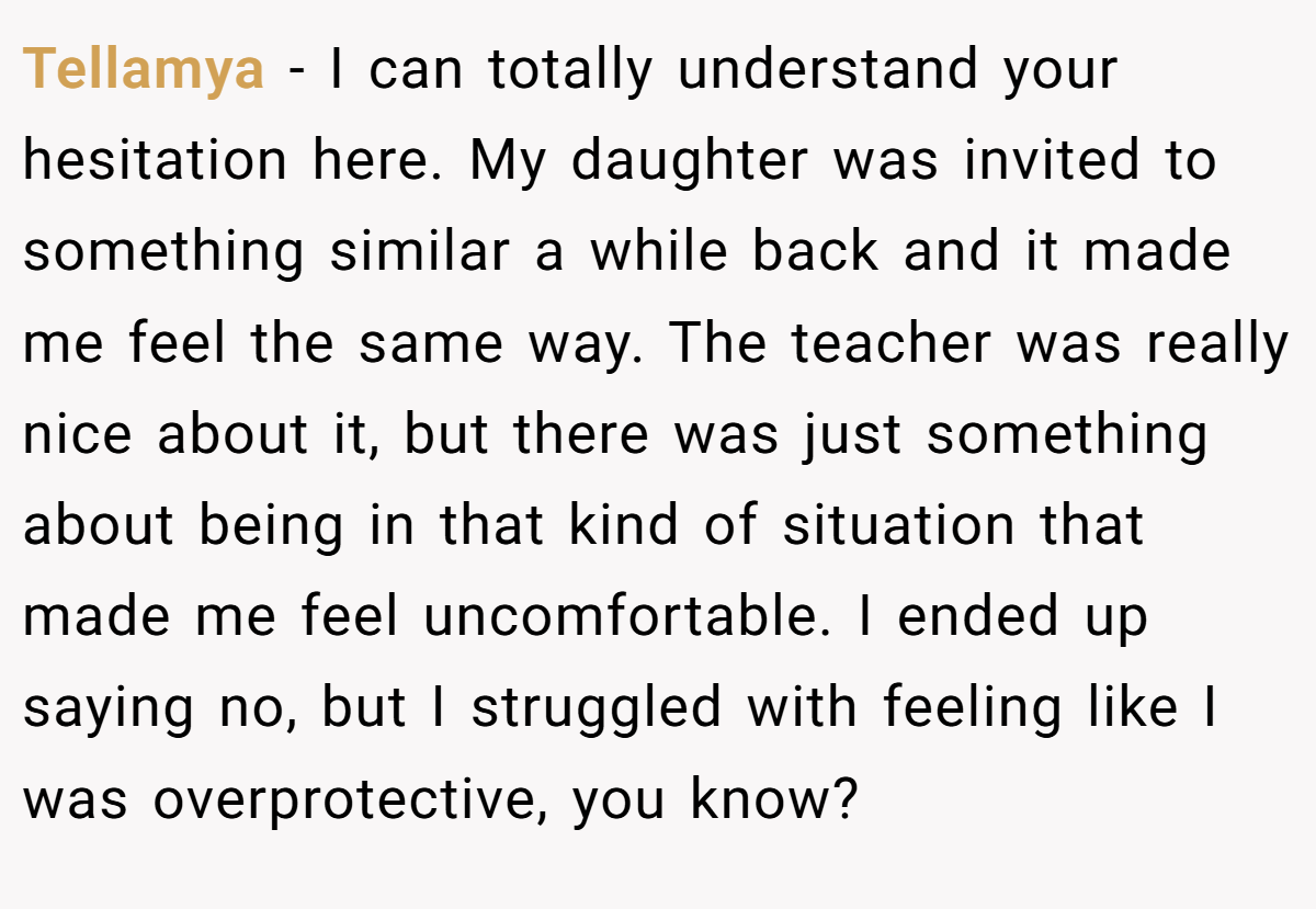 Tellamya − I can totally understand your hesitation here. My daughter was invited to something similar a while back and it made me feel the same way. The teacher was really nice about it, but there was just something about being in that kind of situation that made me feel uncomfortable. I ended up saying no, but I struggled with feeling like I was overprotective, you know?