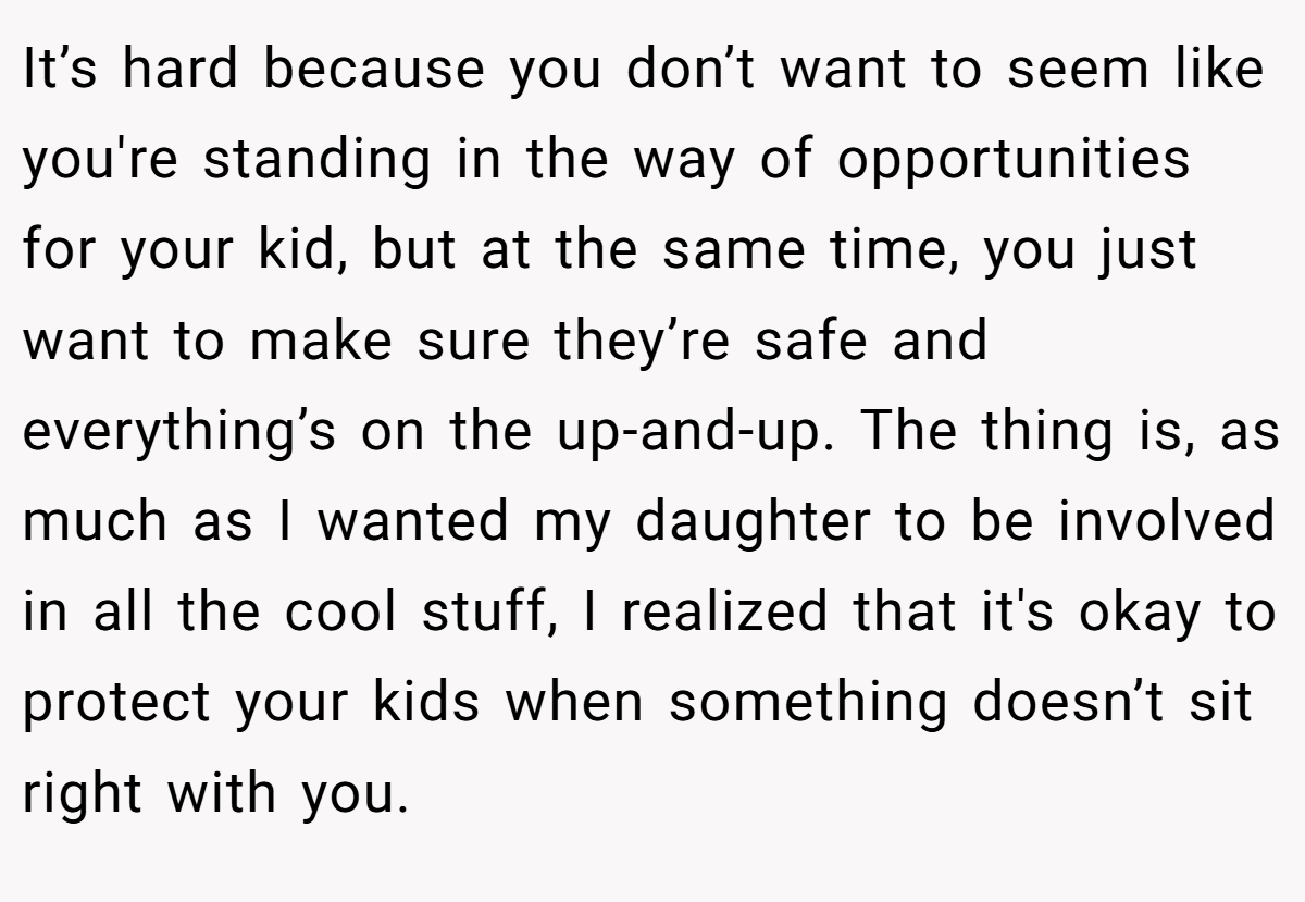 It’s hard because you don’t want to seem like you're standing in the way of opportunities for your kid, but at the same time, you just want to make sure they’re safe and everything’s on the up-and-up. The thing is, as much as I wanted my daughter to be involved in all the cool stuff, I realized that it's okay to protect your kids when something doesn’t sit right with you.