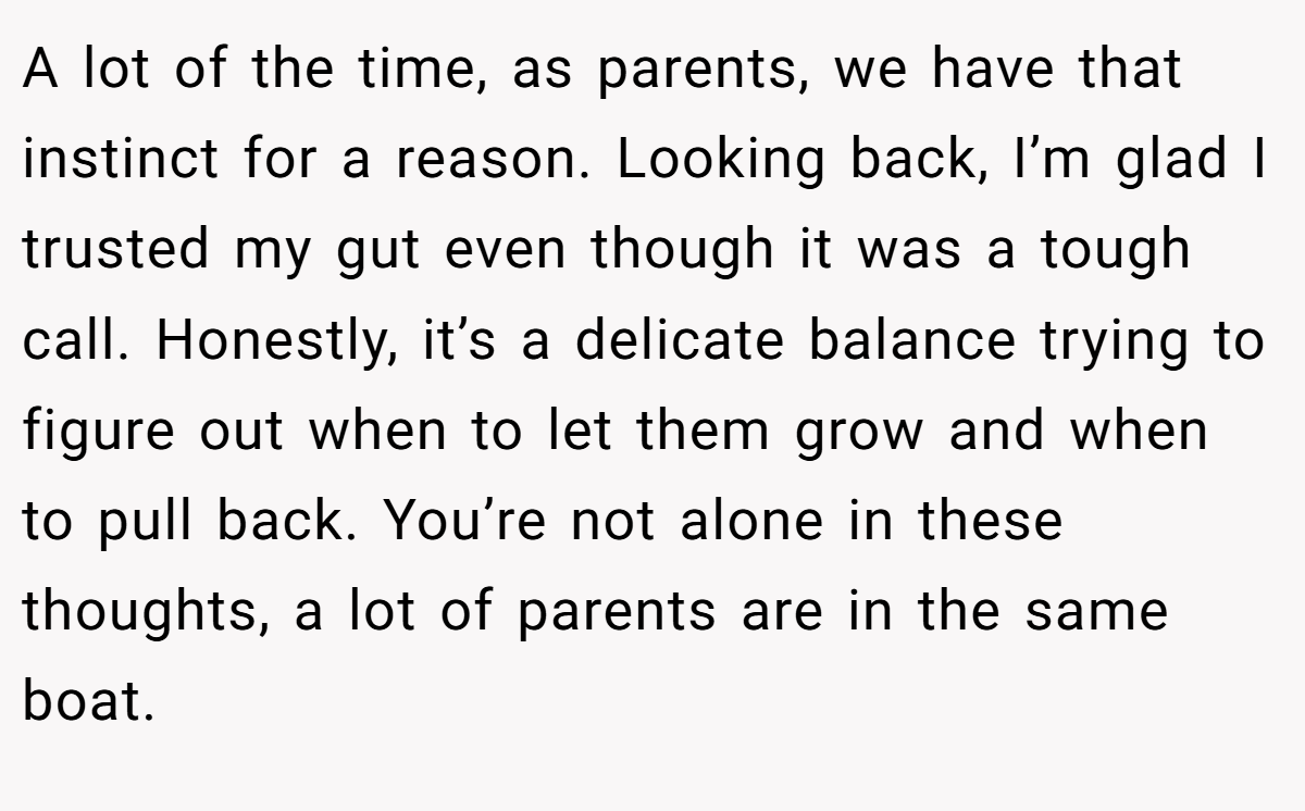 A lot of the time, as parents, we have that instinct for a reason. Looking back, I’m glad I trusted my gut even though it was a tough call. Honestly, it’s a delicate balance trying to figure out when to let them grow and when to pull back. You’re not alone in these thoughts, a lot of parents are in the same boat.