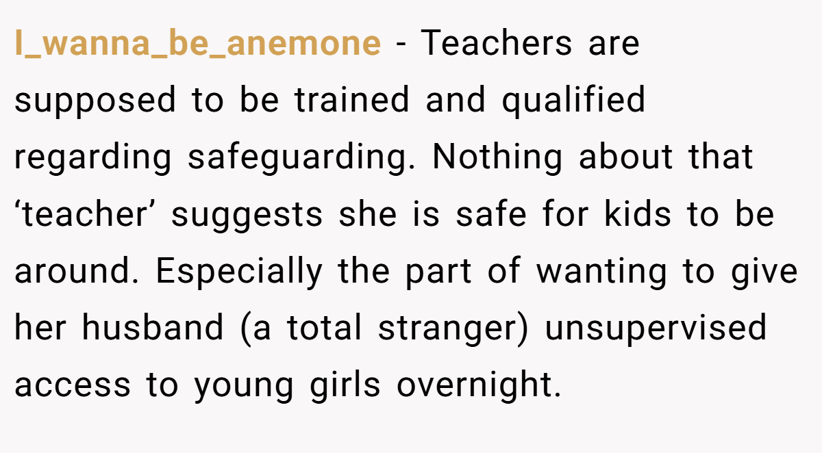 I_wanna_be_anemone − Teachers are supposed to be trained and qualified regarding safeguarding. Nothing about that ‘teacher’ suggests she is safe for kids to be around. Especially the part of wanting to give her husband (a total stranger) unsupervised access to young girls overnight.