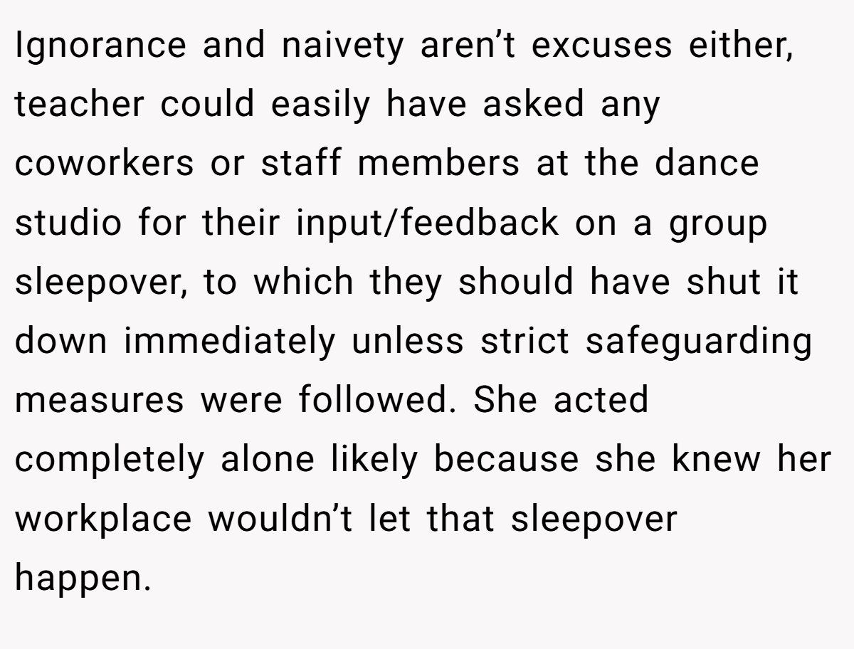 Ignorance and naivety aren’t excuses either, teacher could easily have asked any coworkers or staff members at the dance studio for their input/feedback on a group sleepover, to which they should have shut it down immediately unless strict safeguarding measures were followed. She acted completely alone likely because she knew her workplace wouldn’t let that sleepover happen. 