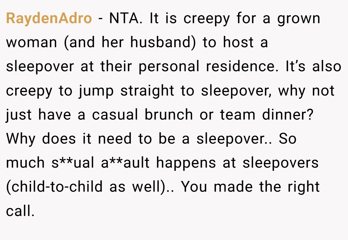 RaydenAdro − NTA. It is creepy for a grown woman (and her husband) to host a sleepover at their personal residence. It’s also creepy to jump straight to sleepover, why not just have a casual brunch or team dinner? Why does it need to be a sleepover.. So much s**ual a**ault happens at sleepovers (child-to-child as well).. You made the right call.
