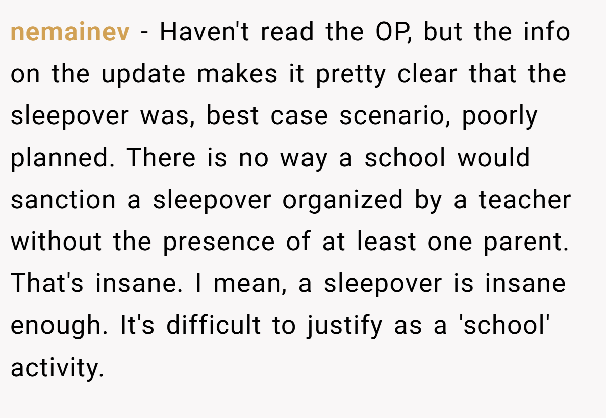 nemainev − Haven't read the OP, but the info on the update makes it pretty clear that the sleepover was, best case scenario, poorly planned. There is no way a school would sanction a sleepover organized by a teacher without the presence of at least one parent. That's insane. I mean, a sleepover is insane enough. It's difficult to justify as a 'school' activity.