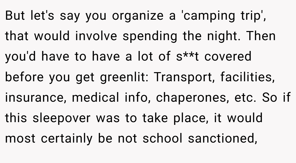 But let's say you organize a 'camping trip', that would involve spending the night. Then you'd have to have a lot of s**t covered before you get greenlit: Transport, facilities, insurance, medical info, chaperones, etc. So if this sleepover was to take place, it would most certainly be not school sanctioned,