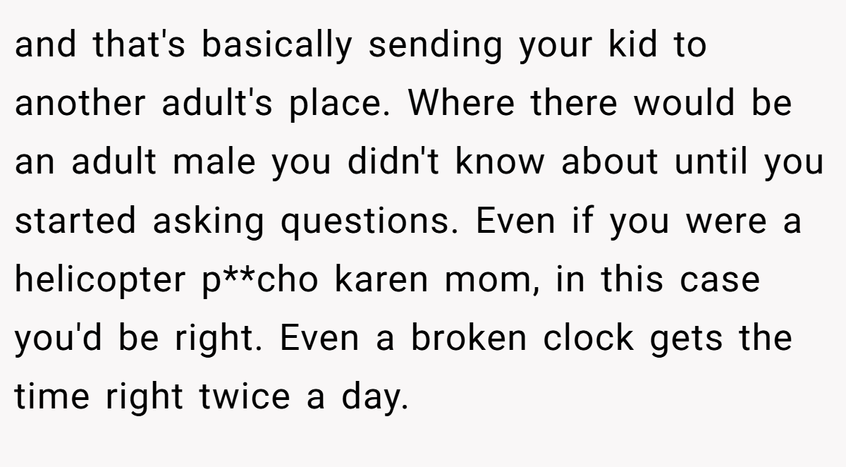 and that's basically sending your kid to another adult's place. Where there would be an adult male you didn't know about until you started asking questions. Even if you were a helicopter p**cho karen mom, in this case you'd be right. Even a broken clock gets the time right twice a day.